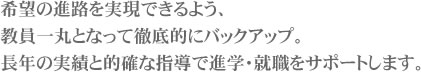 希望の進路を実現できるよう、教員一丸となって徹底的にバックアップ。長年の実績と的確な指導で進学・就職をサポートします。